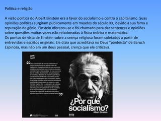 Política e religião
A visão política do Albert Einstein era a favor do socialismo e contra o capitalismo. Suas
opiniões políticas surgiram publicamente em meados do século XX, devido à sua fama e
reputação de gênio. Einstein ofereceu-se e foi chamado para dar sentenças e opiniões
sobre questões muitas vezes não relacionadas à física teórica e matemática.
Os pontos de vista de Einstein sobre a crença religiosa foram coletados a partir de
entrevistas e escritos originais. Ele dizia que acreditava no Deus "panteísta" de Baruch
Espinoza, mas não em um deus pessoal, crença que ele criticava.
 