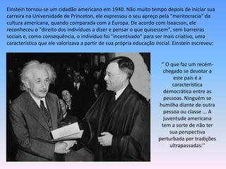 Einstein tornou-se um cidadão americano em 1940. Não muito tempo depois de iniciar sua
carreira na Universidade de Princeton, ele expressou o seu apreço pela "meritocracia" da
cultura americana, quando comparada com a Europa. De acordo com Isaacson, ele
reconheceu o "direito dos indivíduos a dizer e pensar o que quisessem", sem barreiras
sociais e, como consequência, o indivíduo foi "incentivado" para ser mais criativo, uma
característica que ele valorizava a partir de sua própria educação inicial. Einstein escreveu:
‘’ O que faz um recém-
chegado se devotar a
este país é a
característica
democrática entre as
pessoas. Ninguém se
humilha diante de outra
pessoa ou classe ... A
juventude americana
tem a sorte de não ter
sua perspectiva
perturbada por tradições
ultrapassadas.’’
 