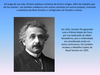 Ao longo de sua vida, Einstein publicou centenas de livros e artigos. Além do trabalho que
ele fez sozinho , ele também colaborou com outros cientistas em outros projetos, incluindo
a estatística de Bose-Einstein, o refrigerador de Einstein e outros.
Em 1921, Einstein foi agraciado
com o Prêmio Nobel de Física
por sua explicação do efeito
fotoelétrico, pois a relatividade
era considerada ainda um
tanto controversa. Ele também
recebeu a Medalha Copley da
Royal Society em 1925.
 