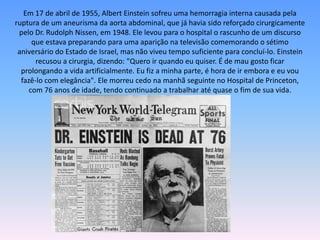 Em 17 de abril de 1955, Albert Einstein sofreu uma hemorragia interna causada pela
ruptura de um aneurisma da aorta abdominal, que já havia sido reforçado cirurgicamente
pelo Dr. Rudolph Nissen, em 1948. Ele levou para o hospital o rascunho de um discurso
que estava preparando para uma aparição na televisão comemorando o sétimo
aniversário do Estado de Israel, mas não viveu tempo suficiente para concluí-lo. Einstein
recusou a cirurgia, dizendo: "Quero ir quando eu quiser. É de mau gosto ficar
prolongando a vida artificialmente. Eu fiz a minha parte, é hora de ir embora e eu vou
fazê-lo com elegância". Ele morreu cedo na manhã seguinte no Hospital de Princeton,
com 76 anos de idade, tendo continuado a trabalhar até quase o fim de sua vida.
 