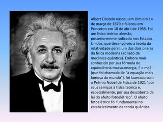 Albert Einstein nasceu em Ulm em 14
de março de 1879 e faleceu em
Princeton em 18 de abril de 1955. Foi
um físico teórico alemão,
posteriormente radicado nos Estados
Unidos, que desenvolveu a teoria da
relatividade geral, um dos dois pilares
da física moderna (ao lado da
mecânica quântica). Embora mais
conhecido por sua fórmula de
equivalência massa-energia, E = mc2
(que foi chamada de "a equação mais
famosa do mundo"), foi laureado com
o Prêmio Nobel de Física de 1921 "por
seus serviços à física teórica e,
especialmente, por sua descoberta da
lei do efeito fotoelétrico". O efeito
fotoelétrico foi fundamental no
estabelecimento da teoria quântica.
 