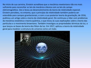 No início de sua carreira, Einstein acreditava que a mecânica newtoniana não era mais
suficiente para reconciliar as leis da mecânica clássica com as leis do campo
eletromagnético. Isto o levou ao desenvolvimento da teoria da relatividade especial.
Einstein percebeu, no entanto, que o princípio da relatividade também poderia ser
estendido para campos gravitacionais, e com a sua posterior teoria da gravitação, de 1916,
publicou um artigo sobre a teoria da relatividade geral. Ele continuou a lidar com problemas
da mecânica estatística e teoria quântica, o que levou às suas explicações sobre a teoria das
partículas e o movimento browniano. Também investigou as propriedades térmicas da luz, o
que lançou as bases da teoria dos fóton da luz. Em 1917, aplicou a teoria da relatividade
geral para modelar a estrutura do universo como um todo.
 