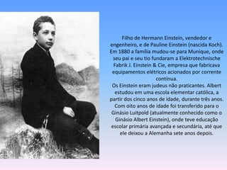 Filho de Hermann Einstein, vendedor e
engenheiro, e de Pauline Einstein (nascida Koch).
Em 1880 a família mudou-se para Munique, onde
seu pai e seu tio fundaram a Elektrotechnische
Fabrik J. Einstein & Cie, empresa que fabricava
equipamentos elétricos acionados por corrente
contínua.
Os Einstein eram judeus não praticantes. Albert
estudou em uma escola elementar católica, a
partir dos cinco anos de idade, durante três anos.
Com oito anos de idade foi transferido para o
Ginásio Luitpold (atualmente conhecido como o
Ginásio Albert Einstein), onde teve educação
escolar primária avançada e secundária, até que
ele deixou a Alemanha sete anos depois.
 