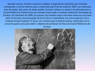 Quando cresceu, Einstein construiu modelos e dispositivos mecânicos por diversão,
começando a mostrar talento para a matemática.No final do verão de 1895, com dezesseis
anos de idade, dois antes da idade padrão, Einstein realizou os exames de admissão para a
Escola Politécnica Federal Suíça em Zurique (mais tarde o Instituto Federal de Tecnologia de
Zurique. Em setembro de 1896, ele passou nos estudos suíços com boas notas em sua maior
parte (incluindo uma pontuação de 6 em física e matemática, em uma escala de 1-6) e,
embora contasse apenas 17 anos, um a menos que os demais alunos, matriculou-se no
curso de quatro anos para obter o diploma de professor de física da Escola Politécnica de
Zurique .
 