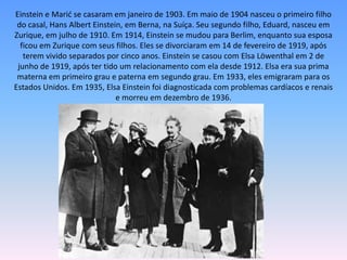 Einstein e Marić se casaram em janeiro de 1903. Em maio de 1904 nasceu o primeiro filho
do casal, Hans Albert Einstein, em Berna, na Suíça. Seu segundo filho, Eduard, nasceu em
Zurique, em julho de 1910. Em 1914, Einstein se mudou para Berlim, enquanto sua esposa
ficou em Zurique com seus filhos. Eles se divorciaram em 14 de fevereiro de 1919, após
terem vivido separados por cinco anos. Einstein se casou com Elsa Löwenthal em 2 de
junho de 1919, após ter tido um relacionamento com ela desde 1912. Elsa era sua prima
materna em primeiro grau e paterna em segundo grau. Em 1933, eles emigraram para os
Estados Unidos. Em 1935, Elsa Einstein foi diagnosticada com problemas cardíacos e renais
e morreu em dezembro de 1936.
 