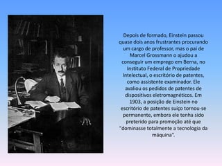 Depois de formado, Einstein passou
quase dois anos frustrantes procurando
um cargo de professor, mas o pai de
Marcel Grossmann o ajudou a
conseguir um emprego em Berna, no
Instituto Federal de Propriedade
Intelectual, o escritório de patentes,
como assistente examinador. Ele
avaliou os pedidos de patentes de
dispositivos eletromagnéticos. Em
1903, a posição de Einstein no
escritório de patentes suíço tornou-se
permanente, embora ele tenha sido
preterido para promoção até que
"dominasse totalmente a tecnologia da
máquina“.
 