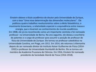 Einstein obteve o título acadêmico de doutor pela Universidade de Zurique,
com a tese "Uma nova determinação das dimensões moleculares". Ele
publicou quatro trabalhos revolucionários sobre o efeito fotoelétrico, o
movimento browniano, a relatividade especial e a equivalência entre massa e
energia, que o levariam ao conhecimento do mundo acadêmico.
Em 1908, ele já era reconhecido como um importante cientista e foi nomeado
professor na Universidade de Berna. No ano seguinte, ele deixou o escritório
de patentes e o cargo de professor para assumir a posição de professor de
física da Universidade de Zurique. Ele tornou-se professor catedrático na
Universidade Carolina, em Praga, em 1911. Em 1914, ele retornou à Alemanha
depois de ser nomeado diretor do Instituto Kaiser Guilherme de Física (1914-
1932) e professor da Universidade Humboldt de Berlim. Ele se tornou um
membro da Academia Prussiana de Ciências. Em 1916, Einstein foi nomeado
presidente da Sociedade Alemã de Física (1916-1918).
 