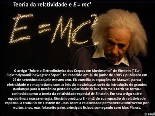 O artigo "Sobre a Eletrodinâmica dos Corpos em Movimento" de Einstein ("Zur
Elektrodynamik bewegter Körper") foi recebido em 30 de junho de 1905 e publicado em
26 de setembro daquele mesmo ano. Ela concilia as equações de Maxwell para a
eletricidade e o magnetismo com as leis da mecânica, através da introdução de grandes
mudanças para a mecânica perto da velocidade da luz. Isto mais tarde se tornou
conhecido como a teoria da relatividade especial de Einstein. Em seu artigo sobre
equivalência massa-energia, Einstein produziu E = mc2 de sua equação da relatividade
especial. O trabalho de Einstein de 1905 sobre a relatividade permaneceu controverso por
muitos anos, mas foi aceito pelos principais físicos, começando com Max Planck.
Teoria da relatividade e E = mc²
 