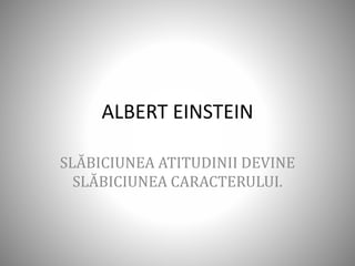 ALBERT EINSTEIN
SLĂBICIUNEA ATITUDINII DEVINE
SLĂBICIUNEA CARACTERULUI.
 