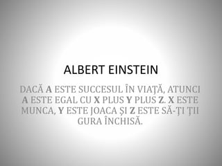ALBERT EINSTEIN
DACĂ A ESTE SUCCESUL ÎN VIAŢĂ, ATUNCI
A ESTE EGAL CU X PLUS Y PLUS Z. X ESTE
MUNCA, Y ESTE JOACA ŞI Z ESTE SĂ-ŢI ŢII
GURA ÎNCHISĂ.
 