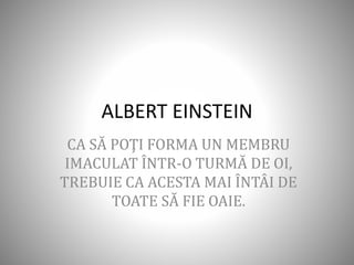 ALBERT EINSTEIN
CA SĂ POŢI FORMA UN MEMBRU
IMACULAT ÎNTR-O TURMĂ DE OI,
TREBUIE CA ACESTA MAI ÎNTÂI DE
TOATE SĂ FIE OAIE.
 