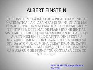 ALBERT EINSTEIN
EŞTI CONŞTIENT CĂ BĂIATUL A PICAT EXAMENUL DE
MATEMATICĂ LA CLASA MEA? ŞI NU MULŢI ANI MAI
TÂRZIU EL PREDA MATEMATICA LA COLEGIU. ACUM
TE ÎNTREBI: E CEL MAI DE PLÂNS EVENIMENT AL
SISTEMULUI EDUCAŢIONAL AMERICAN DE CARE AŢI
AUZIT? NICI UN FEL DE APTITUDINI PENTRU
DIVIZIUNI, DAR NU CONTEAZĂ. LUI I S-A CERUT SĂ
DIVIDĂ ATOMUL. CUM ŞI-A CREAT DRUMUL CĂTRE
PREMIUL NOBEL . .., MĂ DEPĂŞEŞTE. DAR, BĂNUIESC
CĂ E AŞA CUM SE SPUNE: “NU CONTEAZĂ CEEA CE
ŞTII...............”
KARL ARBEITER, fost profesor A.
EINSTEIN
 
