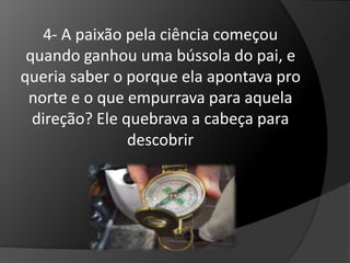 4- A paixão pela ciência começou 
quando ganhou uma bússola do pai, e 
queria saber o porque ela apontava pro 
norte e o que empurrava para aquela 
direção? Ele quebrava a cabeça para 
descobrir 
 