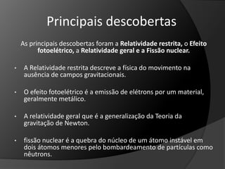 Principais descobertas 
As principais descobertas foram a Relatividade restrita, o Efeito 
fotoelétrico, a Relatividade geral e a Fissão nuclear. 
• A Relatividade restrita descreve a física do movimento na 
ausência de campos gravitacionais. 
• O efeito fotoelétrico é a emissão de elétrons por um material, 
geralmente metálico. 
• A relatividade geral que é a generalização da Teoria da 
gravitação de Newton. 
• fissão nuclear é a quebra do núcleo de um átomo instável em 
dois átomos menores pelo bombardeamento de partículas como 
nêutrons. 
 