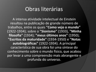 Obras literárias 
A intensa atividade intelectual de Einstein 
resultou na publicação de grande número de 
trabalhos, entre os quais "Como vejo o mundo" 
(1922-1934); sobre o "Sionismo" (1933), "Minha 
filosofia" (1934); "meus últimos anos" (1950); 
"Escritos da maturidade" (1934-1950) e "Notas 
autobiográficas" (1922-1934). A principal 
característica de sua obra foi uma síntese do 
conhecimento sobre o mundo físico, que acabou 
por levar a uma compreensão mais abrangente e 
profunda do universo. 
 