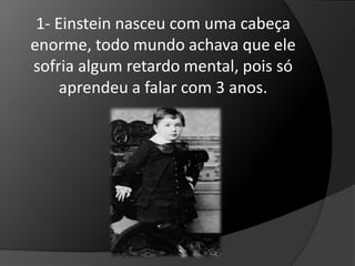 1- Einstein nasceu com uma cabeça 
enorme, todo mundo achava que ele 
sofria algum retardo mental, pois só 
aprendeu a falar com 3 anos. 
 