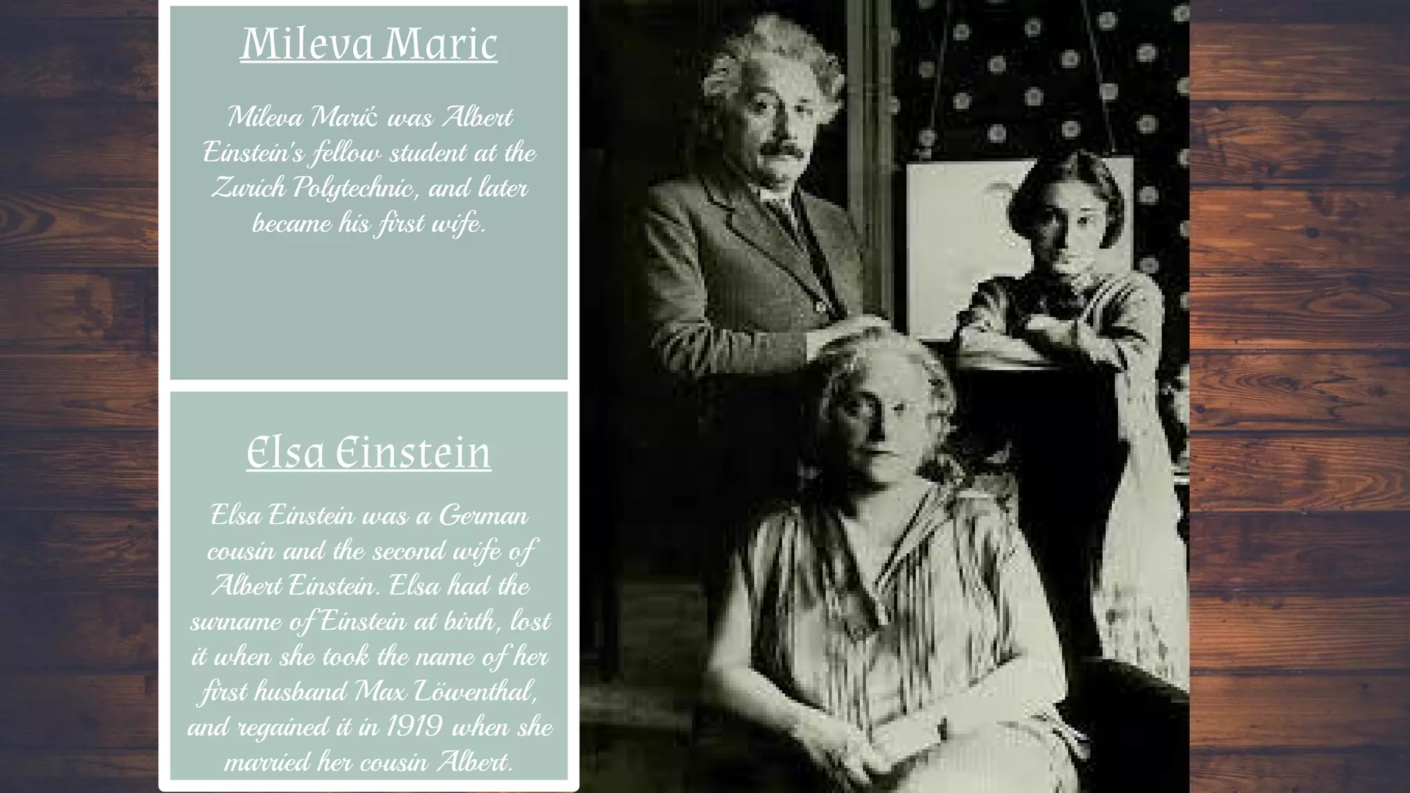 Mileva Maric
Elsa Einstein
Mileva Marić was Albert
Einstein's fellow student at the
Zurich Polytechnic, and later
became his first wife.
Elsa Einstein was a German
cousin and the second wife of
Albert Einstein. Elsa had the
surname of Einstein at birth, lost
it when she took the name of her
first husband Max Löwenthal,
and regained it in 1919 when she
married her cousin Albert.
 