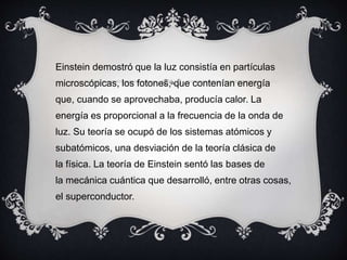 Einstein demostró que la luz consistía en partículas
microscópicas, los fotones, que contenían energía
que, cuando se aprovechaba, producía calor. La
energía es proporcional a la frecuencia de la onda de
luz. Su teoría se ocupó de los sistemas atómicos y
subatómicos, una desviación de la teoría clásica de
la física. La teoría de Einstein sentó las bases de
la mecánica cuántica que desarrolló, entre otras cosas,
el superconductor.
 