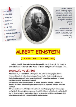 ALBERT EINSTEIN
( 14 Mart 1879 - 18 Nisan 1955)
İzafiyet teorisi, fotoelektrik etkisi ve madde enerji dengesi, 20. yüzyılın
dâhisi Einstein’ın buluşlarıdır. Adını herkesin bildiği tek bilim adamı odur.
ÇOCUKLUĞU VE EĞİTİMİ
Albert Einstein,14 Mart 1879’da Almanya’nın Ulm şehrinde dünyaya geldi. Babası
Hermann Einstein bir mühendis ve satıcıydı. Annesi Pauline Einstein müziğe oldukça
ilgiliydi. Doğumundan altı hafta sonra ailesi Münih’e yerleşti. Burada babası ve amcası
elektrik teçhizatları üreten bir şirket kurdu.
Einstein ailesi dindar olmayan Yahudi bir aileydi. Albert beş yaşından itibaren üç yıl
boyunca bir Katolik ilkokulunda eğitim gördü. Einstein ilk yaşlarında konuşma zorlukları
yaşamıştı.
1894 yılında babasının şirketi iflas etti ve Einstein ailesi İtalya’ya yerleşti. Aile Pavia’ya
yerleştiğinde Einstein eğitimini devam ettirmek için Münih’te kaldı. Einstein okulda sürekli
otorite ile çatışıyordu ve okulun eğitim sistemi ve yöntemine sert bir şekilde karşıydı. 1895
yılının baharında ailesinin yanına gitmek için okuldan ayrıldı.
 