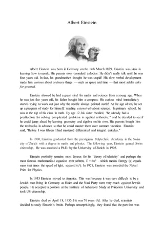 Albert Einstein
Albert Einstein was born in Germany on the 14th March 1879. Einstein was slow in
learning how to speak. Hi...