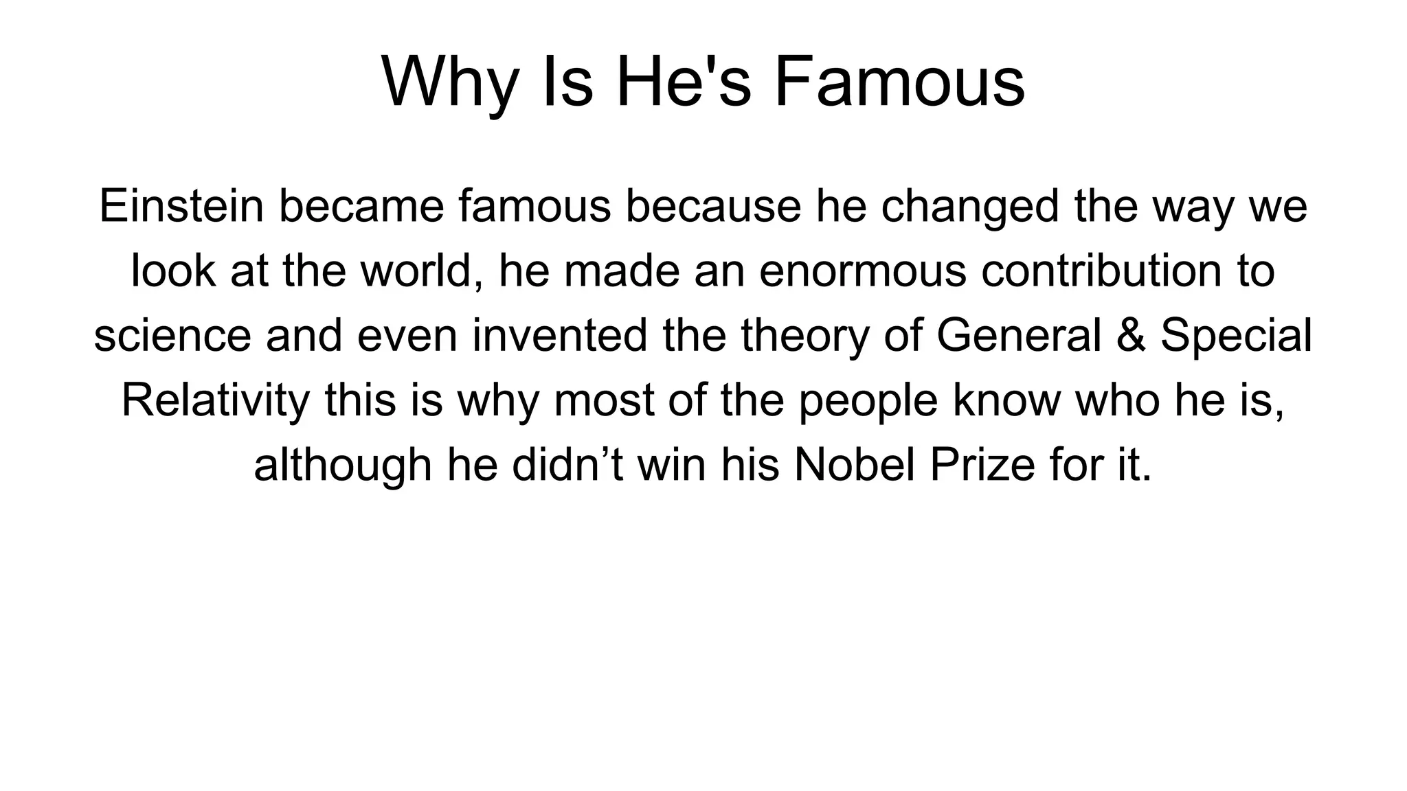 Why Is He's Famous
Einstein became famous because he changed the way we
look at the world, he made an enormous contribution to
science and even invented the theory of General & Special
Relativity this is why most of the people know who he is,
although he didn’t win his Nobel Prize for it.