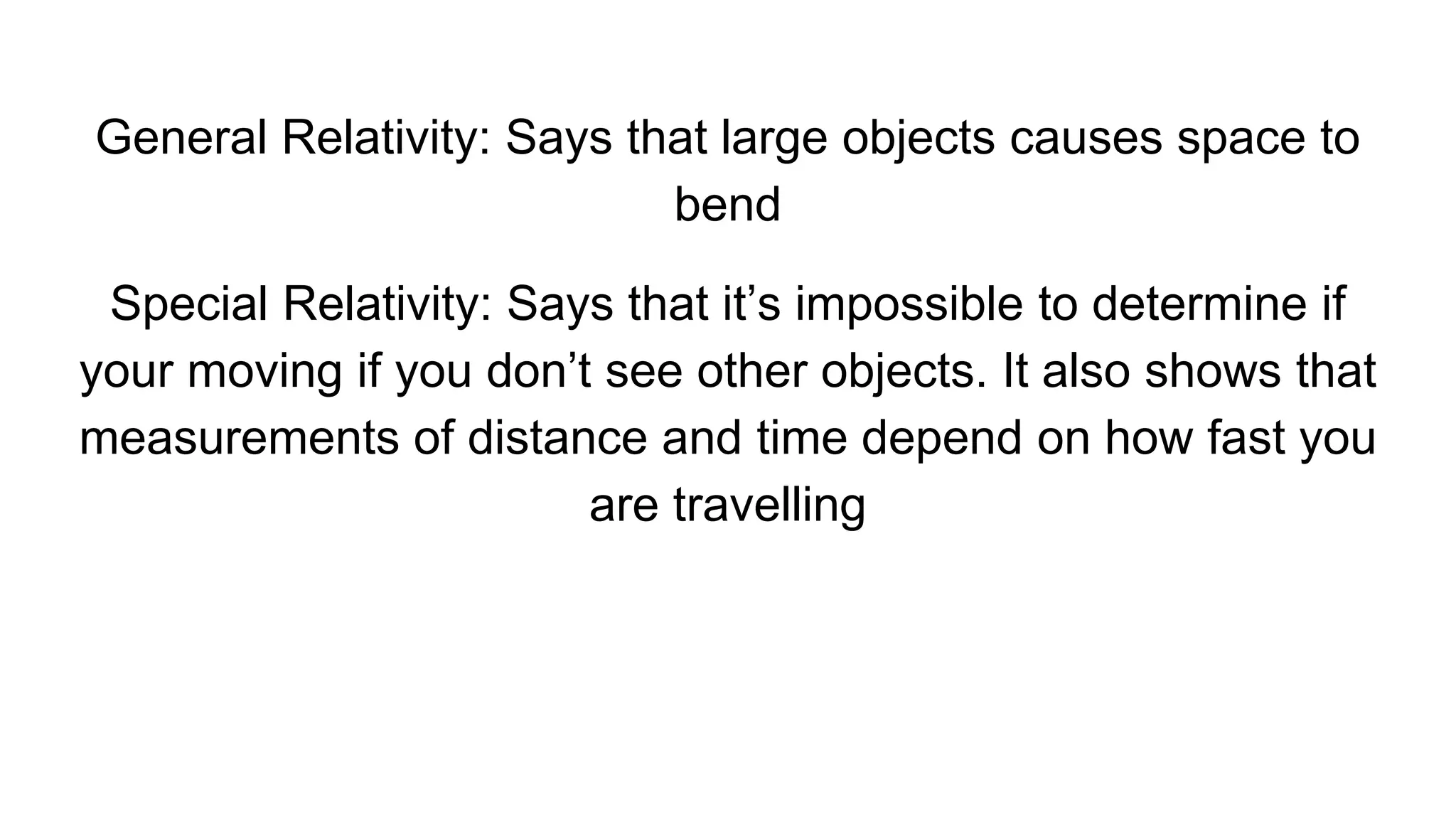 General Relativity: Says that large objects causes space to
bend
Special Relativity: Says that it’s impossible to determine if
your moving if you don’t see other objects. It also shows that
measurements of distance and time depend on how fast you
are travelling