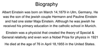 Biography
Albert Einstein was born on March 14,1879 in Ulm, Germany. He
was the son of the jewish couple Hermann and Pauline Einstein
and had one sister Maja Einstein. Although he was jewish he
received his primary education in the catholic school in Munich.
Einstein was a physicist that created the theory of Special &
General relativity and even won a Nobel Prize for physics in 1921
He died at the age of 76 in April 18,1955 in the United States.
 