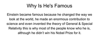 Why Is He's Famous
Einstein became famous because he changed the way we
look at the world, he made an enormous contribution to
science and even invented the theory of General & Special
Relativity this is why most of the people know who he is,
although he didn’t win his Nobel Prize for it.
 