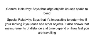 General Relativity: Says that large objects causes space to
bend
Special Relativity: Says that it’s impossible to determine if
your moving if you don’t see other objects. It also shows that
measurements of distance and time depend on how fast you
are travelling
 