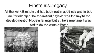 Einstein’s Legacy
All the work Einstein did has been put in good use and in bad
use, for example the theoretical physics was the key to the
development of Nuclear Energy but at the same time it was
used to do the Atomic Bomb.
 