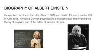 BIOGRAPHY OF ALBERT EINSTEIN
He was born in Ulm on the 14th of March 1879 and died in Princeton on the 18th
of April 1955. He was a German physicist and a mathematical and invented the
theory of relativity, one of the pillars of modern physics.
 