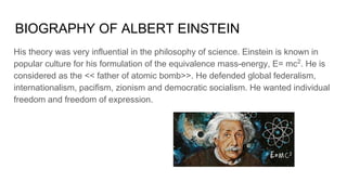 BIOGRAPHY OF ALBERT EINSTEIN
His theory was very influential in the philosophy of science. Einstein is known in
popular culture for his formulation of the equivalence mass-energy, E= mc2
. He is
considered as the << father of atomic bomb>>. He defended global federalism,
internationalism, pacifism, zionism and democratic socialism. He wanted individual
freedom and freedom of expression.
 