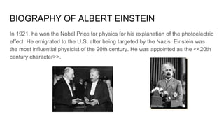 BIOGRAPHY OF ALBERT EINSTEIN
In 1921, he won the Nobel Price for physics for his explanation of the photoelectric
effect. He emigrated to the U.S. after being targeted by the Nazis. Einstein was
the most influential physicist of the 20th century. He was appointed as the <<20th
century character>>.
 