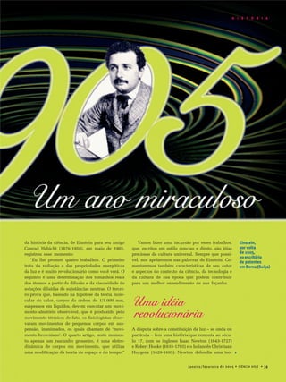 janeiro/fevereiro de 2005 • CIÊNCIA HOJE • 35
H I S T Ó R I A
da história da ciência, de Einstein para seu amigo
Conrad Habicht (1876-1958), em maio de 1905,
registrou esse momento:
“Eu lhe prometi quatro trabalhos. O primeiro
trata da radiação e das propriedades energéticas
da luz e é muito revolucionário como você verá. O
segundo é uma determinação dos tamanhos reais
dos átomos a partir da difusão e da viscosidade de
soluções diluídas de substâncias neutras. O tercei-
ro prova que, baseado na hipótese da teoria mole-
cular do calor, corpos da ordem de 1/1.000 mm,
suspensos em líquidos, devem executar um movi-
mento aleatório observável, que é produzido pelo
movimento térmico; de fato, os fisiologistas obser-
varam movimentos de pequenos corpos em sus-
pensão, inanimados, os quais chamam de ‘movi-
mento browniano’. O quarto artigo, neste momen-
to apenas um rascunho grosseiro, é uma eletro-
dinâmica de corpos em movimento, que utiliza
uma modificação da teoria do espaço e do tempo.”
Vamos fazer uma incursão por esses trabalhos,
que, escritos em estilo conciso e direto, são jóias
preciosas da cultura universal. Sempre que possí-
vel, nos apoiaremos nas palavras de Einstein. Co-
mentaremos também características de seu autor
e aspectos do contexto da ciência, da tecnologia e
da cultura de sua época que podem contribuir
para um melhor entendimento de sua façanha.
Uma idéia
revolucionária
A disputa sobre a constituição da luz – se onda ou
partícula – tem uma história que remonta ao sécu-
lo 17, com os ingleses Isaac Newton (1643-1727)
e Robert Hooke (1635-1703) e o holandês Christiaan
Huygens (1629-1695). Newton defendia uma teo-
Einstein,
por volta
de 1905,
noescritório
de patentes
em Berna (Suíça)
janeiro/fevereiro de 2005 • CIÊNCIA HOJE • 35
H I S T Ó R I A
 