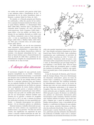 janeiro/fevereiro de 2005 • CIÊNCIA HOJE • 37
H I S T Ó R I A
seu caráter não razoável, pois parecia violar tudo
o que sabíamos sobre a interferência da luz.” A
descoberta da lei do efeito fotoelétrico daria a
Einstein o prêmio Nobel de Física de 1921.
No entanto, se a fórmula proposta por Einstein
foi confirmada, a idéia dos quanta de luz enfren-
tava a oposição da imensa maioria dos físicos, entre
os quais Planck, Millikan e o dinamarquês Niels
Bohr (1885-1962). Somente após a descoberta do
chamado efeito Compton, em 1923, pelo físico
norte-americano Artur Compton (1892-1962) –
nesse efeito, a luz (ou melhor, um fóton), tem a
direção de sua trajetória desviada ao colidir com
um elétron, exatamente como se fosse uma partí-
cula – e com as experiências dos alemães Hans
Geiger (1882-1945) e Walther Bothe (1891-1957),
em 1925, que o conceito viria a ser aceito ampla-
mente pelos físicos.
Em 1909, Einstein, em um de seus momentos
mais visionários, havia proposto uma fusão das
características ondulatórias e corpusculares da
radiação. Sete anos depois, desenvolveu a idéia da
emissão e da absorção estimuladas da luz – que
daria as bases teóricas para o desenvolvimento do
laser na década de 1950. Mas o problema de um
entendimento completo do comportamento da luz
se estende até os dias de hoje.
A dança dos átomos
O movimento irregular de uma partícula muito
pequena mergulhada em um fluido – fenômeno
denominado movimento browniano – é ocasionado
por choques com as moléculas do fluido, que estão
agitadas em razão de sua energia térmica (calor).
Essa foi a principal inferência feita por Einstein
em seu segundo trabalho de 1905: ‘Movimento de
partículas em suspensão em um fluido em repouso
como conseqüência da teoria cinética molecular
do calor’. Einstein previu a variação (média) na
posição da partícula ocasionada por essas colisões,
variação essa que pode ser medida pela observa-
ção em um microscópio. Deduziu também uma
maneira de se calcular o número de Avogadro
(cerca de 6 x 1023
), ou seja, o número de átomos
(ou moléculas) existentes em uma quantidade pré-
fixada – o chamado átomo-grama (ou molécula-
grama) – de um elemento químico ou substância.
Einstein terminou o trabalho oferecendo aos opo-
nentes da teoria atômica um experimento que
poderia testar a sua previsão: “Se [ela] não estiver
correta, isso significaria um argumento de peso
contra o conceito cinético-molecular de calor. Es-
peremos que logo venha um pesquisador para elu-
cidar esta questão importante para a teoria do ca-
lor.” Esse desafio encontrou ressonância no físico
francês Jean Perrin (1870-1942). Após cuidadosos
experimentos que confirmaram as previsões de
Einstein, Perrin concluía em 1913: “A teoria atô-
mica triunfou. Numerosos ainda há pouco, seus
adversários enfim conquistados renunciam, um após
o outro, às desconfianças que por longo tempo fo-
ram legítimas e, sem dúvida, úteis. Será em torno
de outras idéias que prosseguirá agora o conflito
dos instintos de prudência e audácia, cujo equilí-
brio é necessário para o lento progresso da ciência
humana.”
A tese de doutorado de Einstein, pela Universi-
dade de Zurique (Suíça), ‘Uma nova determinação
das dimensões moleculares’, girava em torno do
mesmo tema: a existência e o comportamento dos
átomos e das moléculas. Ele combinou resultados
da hidrodinâmica clássica com os da teoria da
difusão para criar um novo método de determina-
ção das dimensões moleculares e do número de
Avogadro. Para isso, teve que trabalhar com uma
teoria molecular para os líquidos, tarefa bem mais
difícil que para os gases. Os átomos e as moléculas
não podiam ser observados diretamente pelos
microscópicos então existentes. Einstein inventou
uma maneira indireta de fazê-lo: uma teoria sim-
ples e elegante que, a partir da medida de quan-
tidades macroscópicas, como a viscosidade de um
líquido e o coeficiente de difusão de uma substân-
cia nele imersa, permitia determinar as dimen-
sões das moléculas dissolvidas. Usou os dados dis-
poníveis para o açúcar dissolvido na água e, com
isso, pode fazer uma boa estimativa das dimensões
das moléculas. O trabalho, assim como a interpre-
tação estatística do movimento browniano, foi aceito
Esquema
mostrando
atrajetória
erráticade
uma pequena
partícula
imersa em
um líquido.
O fenômeno
é denominado
movimento
browniano
 