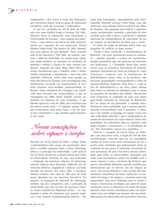 38 • CIÊNCIA HOJE • vol. 36 • nº 212
H I S T Ó R I A
rapidamente e deu início à teoria das flutuações,
que encontrou depois enorme gama de aplicações
científicas, indo da economia à matemática.
A tese foi concluída em 30 de abril de 1905,
mas teve uma história longa e tortuosa. Em 1901,
Einstein havia já submetido uma dissertação à
Universidade de Zurique – esse original não sobre-
viveu –, mas retirou-a no início de 1902, possivel-
mente por sugestão de seu supervisor Alfred
Kleiner (1849-1916). Em janeiro de 1903, abando-
nou seus planos de tese dizendo: “Essa comédia
toda já me aborreceu.” Em 1905, no entanto, reto-
mou a idéia do doutorado. As razões eram claras:
isso podia ajudá-lo na ascensão no escritório de
patentes e abriria a chance de uma carreira aca-
dêmica. Segundo sua irmã, Maja (1881-1951), ele
tentou inicialmente que o trabalho sobre a relati-
vidade constituísse a dissertação, o que teria sido
rejeitado. Voltou-se, então, para uma questão ao
feitio dos físicos de Zurique, uma investigação mais
solidamente escorada em experimentos. E teve
êxito. Einstein veria também, posteriormente, fa-
lharem várias tentativas de conseguir um certifi-
cado para lecionar nas universidades, o que só
conseguiria em 1908. Outro detalhe curioso, di-
fundido em algumas de suas biografias, é que
Kleiner aprovou a tese de 1905, mas reclamou que
ela estava muito curta – 17 páginas apenas. Eins-
tein acrescentou uma única frase, e ela foi acei-
ta sem comentários, o que divertiu particularmen-
te seu autor.
Novas concepções
sobre espaço e tempo
Enviado em 30 de junho de 1905, o artigo ‘Sobre
a eletrodinâmica dos corpos em movimento’ abor-
dava o conflito aparente entre a teoria eletromag-
nética e o princípio da relatividade – pelo qual as
leis da física devem ter a mesma forma para todos
os observadores inerciais, ou seja, não acelerados
–, originado da mecânica clássica. O eletromag-
netismo oferecia uma descrição unificada dos fe-
nômenos elétricos, magnéticos e ópticos e já tinha
décadas de sucesso. Por outro lado, a mecânica
clássica contava com mais de 200 anos de êxito
quase absoluto em seu domínio descritivo. No
entanto, as equações de Maxwell do eletromag-
netismo não são compatíveis com o princípio da
relatividade, que está na base da mecânica clássi-
ca. Como conciliá-los? Hipóteses ad hoc – ou seja,
forjadas a partir do fenômeno que querem expli-
car e sem maiores fundamentações teóricas – ha-
viam sido formuladas, especialmente pelo físico
holandês Hendrik Lorentz (1853-1928), mas não
ofereciam uma solução teórica aceitável aos olhos
de Einstein. Sua proposta será radical e aparente-
mente inconsistente: estender o princípio da rela-
tividade para toda a física e introduzir a hipótese
adicional da independência da velocidade da luz
em relação ao movimento da fonte que a emite.
O início do artigo de Einstein deixa claro seu
propósito de unificar as duas teorias:
“Como é bem conhecido, a eletrodinâmica de
Maxwell – tal como usualmente aceita no momen-
to – quando aplicada a corpos em movimento,
produz assimetrias que não parecem ser inerentes
aos fenômenos. (...) Exemplos desse tipo, junta-
mente com as tentativas infrutíferas de detectar
qualquer movimento da Terra em relação ao “meio
luminoso”, sugerem que os fenômenos da
eletrodinâmica, assim como os da mecânica, não
possuem propriedades correspondentes à idéia de
repouso absoluto. Sugerem, além disso, (...) que as
leis da eletrodinâmica e da ótica sejam válidas
para todos os sistemas de referência para os quais
as equações da mecânica são válidas. Elevaremos
essa conjectura (o conteúdo da qual será daqui
para frente chamado de “Princípio da Relativida-
de”) ao status de um postulado, e também intro-
duziremos outro postulado, que é apenas aparen-
temente irreconciliável com o primeiro, a saber,
que a luz sempre se propaga no espaço vazio com
uma velocidade definida c, que é independente do
estado de movimento do corpo emissor. Esses dois
postulados são suficientes para se construir uma
teoria simples e consistente (...). A introdução de
um ‘éter luminífero’ provar-se-á supérflua ...”
Note-se a coragem do jovem físico ao elimi-
nar, com uma frase curta, a noção de éter de suas
considerações, conceito que era um paradigma
secular da física como meio transmissor da luz e
aceito como ‘realidade’ por praticamente todos os
cientistas de sua época. O resultado, decorrente de
suas premissas, de que a luz tem a mesma veloci-
dade para todos os observadores, quaisquer que
sejam seus movimentos, estava em conflito com o
senso comum e com a mecânica de Newton, que
previa velocidades diferentes quando medidas por
observadores que se movem um em relação ao
outro. Isso forçou Einstein a uma revisão dos fun-
damentos cinemáticos da física: rediscutiu os con-
ceitos de tempo e de espaço e a maneira como são
mensurados. Sua nova definição para se medir o
tempo e sincronizar os relógios, por meio de sinais
luminosos, levou ao abandono da noção de tempo
absoluto: dois eventos simultâneos para um obser-
vador (com um relógio) em repouso não são simul-
tâneos para um observador em movimento. Da nova
 