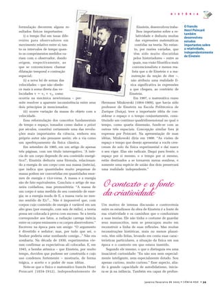janeiro/fevereiro de 2005 • CIÊNCIA HOJE • 39
H I S T Ó R I A
formulação decorrem alguns re-
sultados físicos importantes:
i) o tempo flui em taxas dife-
rentes para observadores em
movimento relativo entre si; tan-
to os intervalos de tempo quan-
to os comprimentos medidos va-
riam com o observador, dando
origem, respectivamente, ao
que se convencionou chamar
dilatação temporal e contração
espacial;
ii) a nova lei de somas das
velocidades – que não obede-
ce mais à soma direta das ve-
locidades v = v1 + v2, como
ocorria na mecânica newtoniana – per-
mite resolver a aparente inconsistência entre seus
dois princípios já mencionados;
iii) ocorre variação da massa do objeto com a
velocidade.
Essa reformulação dos conceitos fundamentais
de tempo e espaço, tomados como dados a priori
por séculos, constitui certamente uma das revolu-
ções mais importantes da ciência, embora seu
próprio autor não pensasse assim: ele a via como
um aperfeiçoamento da física clássica.
Em setembro de 1905, em um artigo de apenas
três páginas, com um titulo interrogativo, ‘A inér-
cia de um corpo depende de seu conteúdo energé-
tico?’, Einstein deduziu uma fórmula, relacionan-
do a energia de um corpo com sua massa (inércia),
que indica que quantidades muito pequenas de
massa podem ser convertidas em quantidades enor-
mes de energia e vice-versa. A massa e a energia
são de fato equivalentes. Concluiu o artigo de ma-
neira cuidadosa, mas premonitória: “A massa de
um corpo é uma medida de seu conteúdo de ener-
gia; se a energia muda de E, a massa varia no mes-
mo sentido de E/c2
... Não é impossível que, com
corpos cujo conteúdo de energia é variável em um
alto grau (por exemplo, com sais de rádio), a teoria
possa ser colocada à prova com sucesso. Se a teoria
corresponder aos fatos, a radiação carrega inércia
entre os corpos emissores e os corpos absorvedores.”
Escreveu na época para um amigo: “O argumento
é divertido e sedutor; mas, por tudo que sei, o
Senhor poderia estar zombando comigo...” Não era
zombaria. Na década de 1930, experimentos vie-
ram confirmar as expectativas ali colocadas. E, em
1945, a bomba atômica – que Einstein, por muito
tempo, duvidou que pudesse ser construída e cujo
uso condenou fortemente – mostraria, de forma
trágica, o acerto e o poder de suas idéias.
Note-se que o físico e matemático francês Henri
Poincaré (1854-1912), independentemente de
Einstein, desenvolveu traba-
lhos importantes sobre a re-
latividade e deduziu muitas
das expressões matemáticas
contidas na teoria. No entan-
to, por razões variadas, que
têm sido muito discutidas
pelos historiadores – entre as
quais, sua visão filosófica mais
convencionalista e menos rea-
lista que a de Einstein e a ma-
nutenção da noção de éter –,
não atribuiu uma realidade fí-
sica significativa às expressões
a que chegara, ao contrário de
Einstein.
Em 1907, o matemático russo
Hermann Minkowski (1864-1909), que havia sido
professor de Einstein na Escola Politécnica de
Zurique (Suíça), teve a importante idéia de con-
siderar o espaço e o tempo conjuntamente, cons-
tituindo um contínuo quadridimensional no qual o
tempo, como quarta dimensão, funde-se com as
outras três espaciais. Concepção similar fora já
expressa por Poincaré. Na apresentação de suas
idéias, Minkowski diria em 1908: “As visões de
espaço e tempo que desejo apresentar a vocês cres-
ceram do solo da física experimental e daí nasce
o seu vigor. Elas são radicais. Daqui para frente, o
espaço por si mesmo, e o tempo por si mesmo,
estão destinados a se tornarem meras sombras, e
somente uma espécie de união dos dois preservará
uma realidade independente.”
O contexto e a fonte
da criatividade
Um motivo de intensa discussão e controvérsia
entre os estudiosos da obra de Einstein é a fonte de
sua criatividade e os caminhos que o conduziram
a suas teorias. Ele não tinha o costume de guardar
seus manuscritos, nem se preocupou muito em
reconstruir a linha de suas reflexões. Mas muitas
reconstruções históricas, mais ou menos plausí-
veis, têm sido feitas, levando em conta suas carac-
terísticas particulares, a situação da física em sua
época e o contexto em que estava inserido.
Segundo ele mesmo, o que o distinguia era uma
insaciável curiosidade: “Eu não sou nem especial-
mente inteligente, nem especialmente dotado. Sou
apenas curioso, muito curioso.” Esse aspecto, alia-
do à grande capacidade de autodidatismo, inicia-
ra-se já na infância. Também era capaz de profun-
O francês
Henri Poincaré
também
desenvolveu
estudos
importantes sobre
a relatividade,
independentemente
de Einstein
 