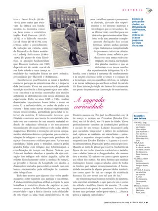 janeiro/fevereiro de 2005 • CIÊNCIA HOJE • 41
H I S T Ó R I A
Sugestões
para leitura
STACHEL,J.(org.)
O ano miraculoso
de Einstein –
Cinco artigos
que mudaram a
face da física.
Rio de Janeiro,
Editora da UFRJ,
2001.
PAIS,A.Sutil
é o Senhor...
A ciência e a vida
de Albert Einstein.
Rio de Janeiro,
Nova Fronteira,
1995.
FÖLSING,A.Albert
Einstein.
Harmondsworth,
Penguin Books,
1997.
EINSTEIN, A. A teoria
da relativida
de especial
e geral.
Rio de Janeiro,
Contraponto,
2000.
BRIAN,D.Einstein:
a ciência da vida.
São Paulo,
Ática,1998.
tríaco Ernst Mach (1838-
1916), com textos que trata-
vam da crítica aos funda-
mentos da mecânica clássi-
ca, bem como o estatístico
inglês Karl Pearson (1857-
1936) e o filósofo escocês
David Hume (1711-1776), com
críticas sobre o procedimento
da indução em ciência, além
de Maxwell e do físico austría-
co Ludwig Boltzmann (1844-
1906). Do ponto de vista filosó-
fico, os avanços fundamentais
que Einstein realizou em 1905
dependeram de modo crucial de
sua forte adesão a uma crença na
realidade das entidades físicas no nível atômico,
preconizada por Maxwell e Boltzmann.
O contexto no qual Einstein se insere é também
essencial para que se entenda sua obra e o impacto
dela decorrente. Viveu em uma época de profunda
transição na ciência: a física passava por uma crise,
e os conceitos e as teorias construídos nos séculos
anteriores se defrontavam com novos domínios da
experiência. Entre os anos 1895 e 1904, muitas
descobertas importantes foram feitas – como os
raios X, a radioatividade, as ondas de rádio e o
elétron – bem como novas técnicas experimentais
foram desenvolvidas, permitindo perscrutar o in-
terior da matéria. É interessante destacar que
Einstein construiu sua teoria da relatividade abs-
trata em um contexto de um mundo material ro-
deado de máquinas elétricas e de mecanismos
transmissores de sinais elétricos e de ondas eletro-
magnéticas. Patentes e invenções de novos equipa-
mentos eletromecânicos e propostas para a sincro-
nização de relógios – um importante problema da
época – foram o seu cotidiano por anos. Até em sua
caminhada diária para o trabalho, passava pelas
grandes torres com relógios que determinavam a
coordenação do tempo em Berna. Note-se que
Poincaré também abordou a questão da sincroni-
zação dos relógios sob vários ângulos. Além de
refletir filosoficamente sobre a medida do tempo,
ao presidir o Bureau de Longitude ele ajudou a
desenvolver métodos para cobrir o mundo com um
tempo sincronizado, pela utilização de transmis-
sões telegráficas.
Tudo isso mostra que algumas das visões predo-
minantes sobre Einstein são parciais e incorretas.
A visão empirista ingênua atribui a origem de seus
trabalhos à tentativa direta de explicar experi-
mentos – como o de Michelson-Morley, no caso da
relatividade – que a física clássica tinha dificulda-
de em tratar. Já uma visão antipositivista vê em
seus trabalhos apenas o pensamen-
to abstrato, distante dos experi-
mentos e do entorno material e
tecnológico que o circundava. Es-
sa última visão contribui para um
dos mitos persistentes sobre Eins-
tein: o de um pensador comple-
tamente desligado das coisas
terrenas. Visões ambas parciais
e que distorcem a complexidade
do processo criativo na ciência.
Einstein viveu, refletiu e pro-
duziu em uma arena onde con-
vergiam: a) a física, na tradição
dos grandes mestres e que se
defrontava com novos resulta-
dos experimentais intrigantes; b) a fi-
losofia, com a crítica à natureza do conhecimento
e às noções clássicas sobre o tempo e o espaço; c)
a tecnologia, com os aparelhos elétricos, os relógios
e as novas radiações que enchiam o final do século
19. Essa interseção tripla de fatores foi certamente
um ponto importante na construção de suas teorias.
A sagrada
curiosidade
Einstein nasceu em Ülm (sul da Alemanha), em 14
de março, e morreu em Princeton (Estados Uni-
dos), em 18 de abril, aos 76 anos de idade. Viveu
profundamente também as contradições políticas
e sociais de seu tempo. Lutador incansável pela
paz, socialista ‘emocional’ e crítico do socialismo
real, opôs-se ao nazismo, ao macartismo – perse-
guição a supostos simpatizantes de regimes de
esquerda nos Estados Unidos –, à guerra e à corri-
da armamentista. Pagou alto preço pessoal por isso.
Quanto ao mito de gênio que o cerca, traduzido na
figura de um velho cientista excêntrico e isolado,
com cabelos brancos e desgrenhados, ele mesmo
deu a receita: “É curioso ver como a gente aparece
aos olhos dos outros. Foi meu destino que minhas
realizações fossem supra-avaliadas além de todos
os limites, por razões incompreensíveis. A huma-
nidade necessita de alguns poucos ídolos românti-
cos como spots de luz no campo da existência
humana. Eu me tornei um tal spot de luz.”
Ao rememorarmos o annus mirabilis de Einstein,
vale encerrar lembrando o que para ele era o cerne
da atitude científica diante do mundo: “A coisa
importante é não parar de questionar. A curiosida-
de tem suas próprias razões para existir. (…) Nunca
perca a sagrada curiosidade.” ■
Einstein já
perto do fim
da vida, na
Universidade
de Princeton,
onde
dedicou-se
às suas
pesquisas
por mais
de 20 anos
 