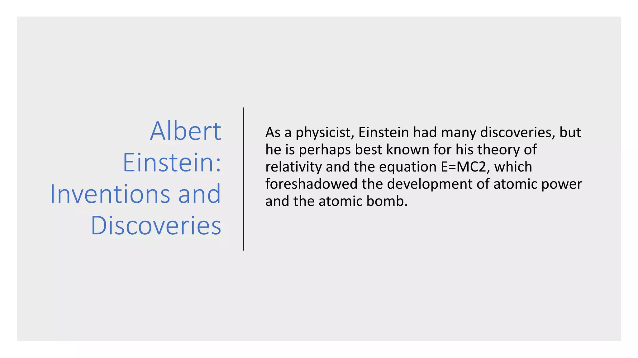 Albert
Einstein:
Inventions and
Discoveries
As a physicist, Einstein had many discoveries, but
he is perhaps best known for his theory of
relativity and the equation E=MC2, which
foreshadowed the development of atomic power
and the atomic bomb.
 