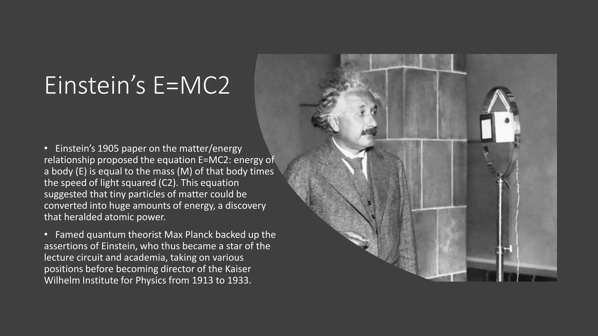 Einstein’s E=MC2
• Einstein’s 1905 paper on the matter/energy
relationship proposed the equation E=MC2: energy of
a body (E) is equal to the mass (M) of that body times
the speed of light squared (C2). This equation
suggested that tiny particles of matter could be
converted into huge amounts of energy, a discovery
that heralded atomic power.
• Famed quantum theorist Max Planck backed up the
assertions of Einstein, who thus became a star of the
lecture circuit and academia, taking on various
positions before becoming director of the Kaiser
Wilhelm Institute for Physics from 1913 to 1933.
 