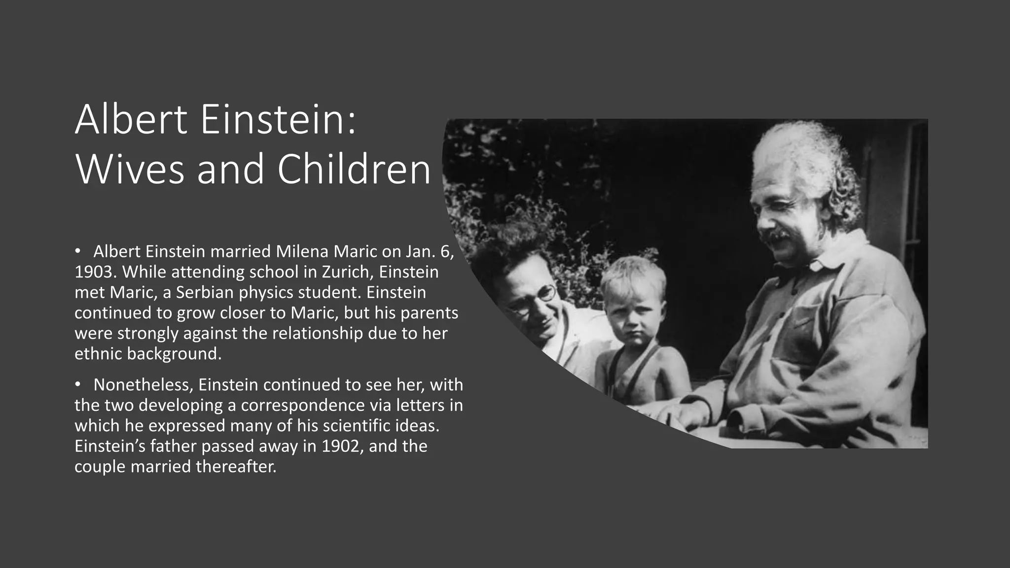 Albert Einstein:
Wives and Children
• Albert Einstein married Milena Maric on Jan. 6,
1903. While attending school in Zurich, Einstein
met Maric, a Serbian physics student. Einstein
continued to grow closer to Maric, but his parents
were strongly against the relationship due to her
ethnic background.
• Nonetheless, Einstein continued to see her, with
the two developing a correspondence via letters in
which he expressed many of his scientific ideas.
Einstein’s father passed away in 1902, and the
couple married thereafter.
 