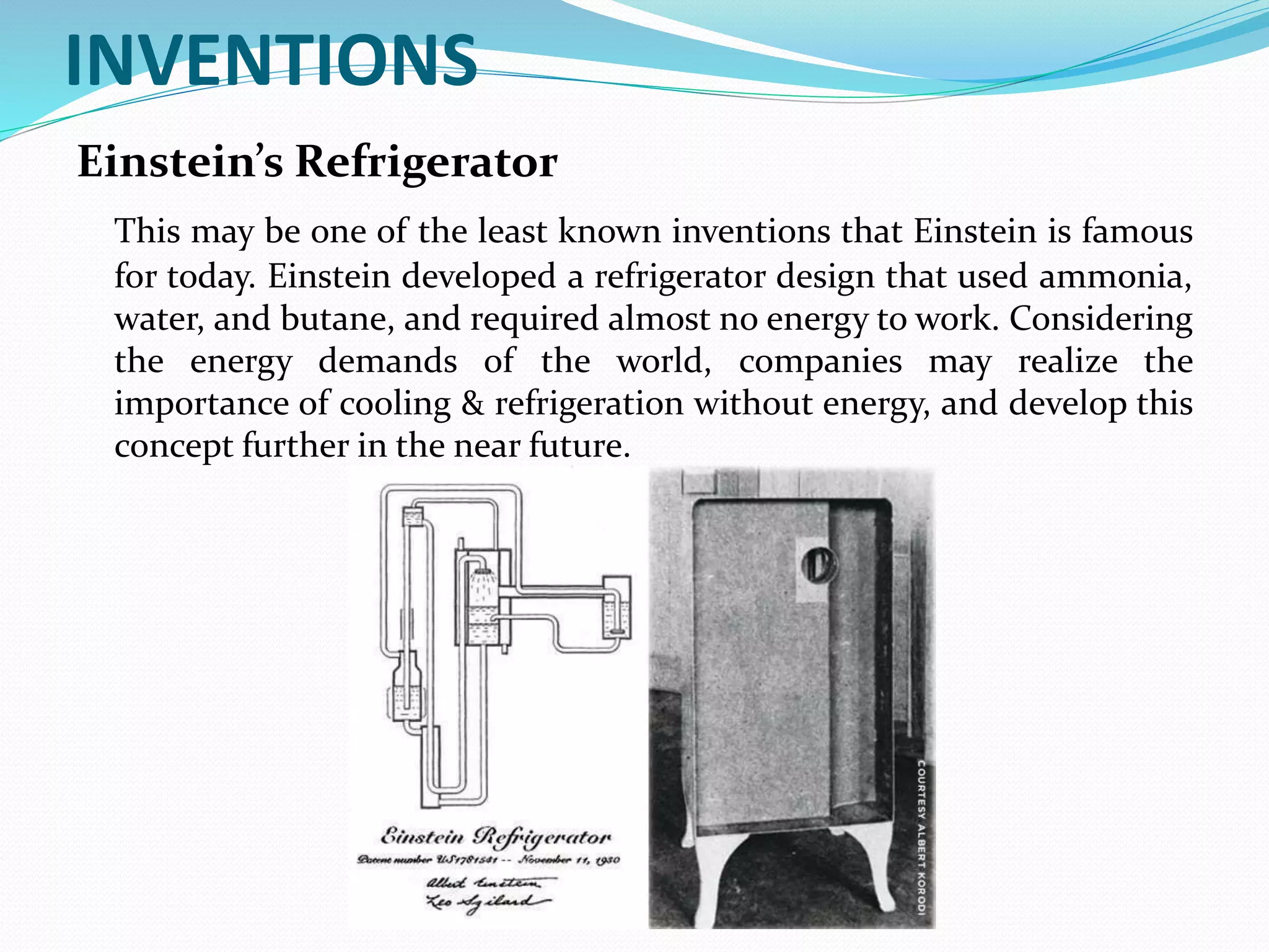 INVENTIONS
Einstein’s Refrigerator
This may be one of the least known inventions that Einstein is famous
for today. Einstein developed a refrigerator design that used ammonia,
water, and butane, and required almost no energy to work. Considering
the energy demands of the world, companies may realize the
importance of cooling & refrigeration without energy, and develop this
concept further in the near future.
 
