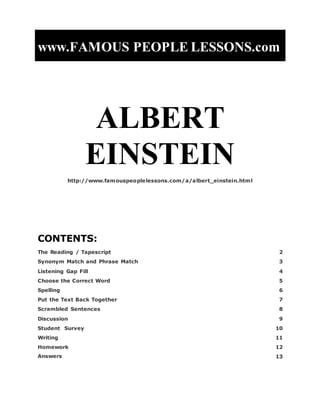 www.FAMOUS PEOPLE LESSONS.com
ALBERT
EINSTEIN
http://www.famouspeoplelessons.com/a/albert_einstein.html
CONTENTS:
The Reading / Tapescript 2
Synonym Match and Phrase Match 3
Listening Gap Fill 4
Choose the Correct Word 5
Spelling 6
Put the Text Back Together 7
Scrambled Sentences 8
Discussion 9
Student Survey 10
Writing 11
Homework 12
Answers 13
 