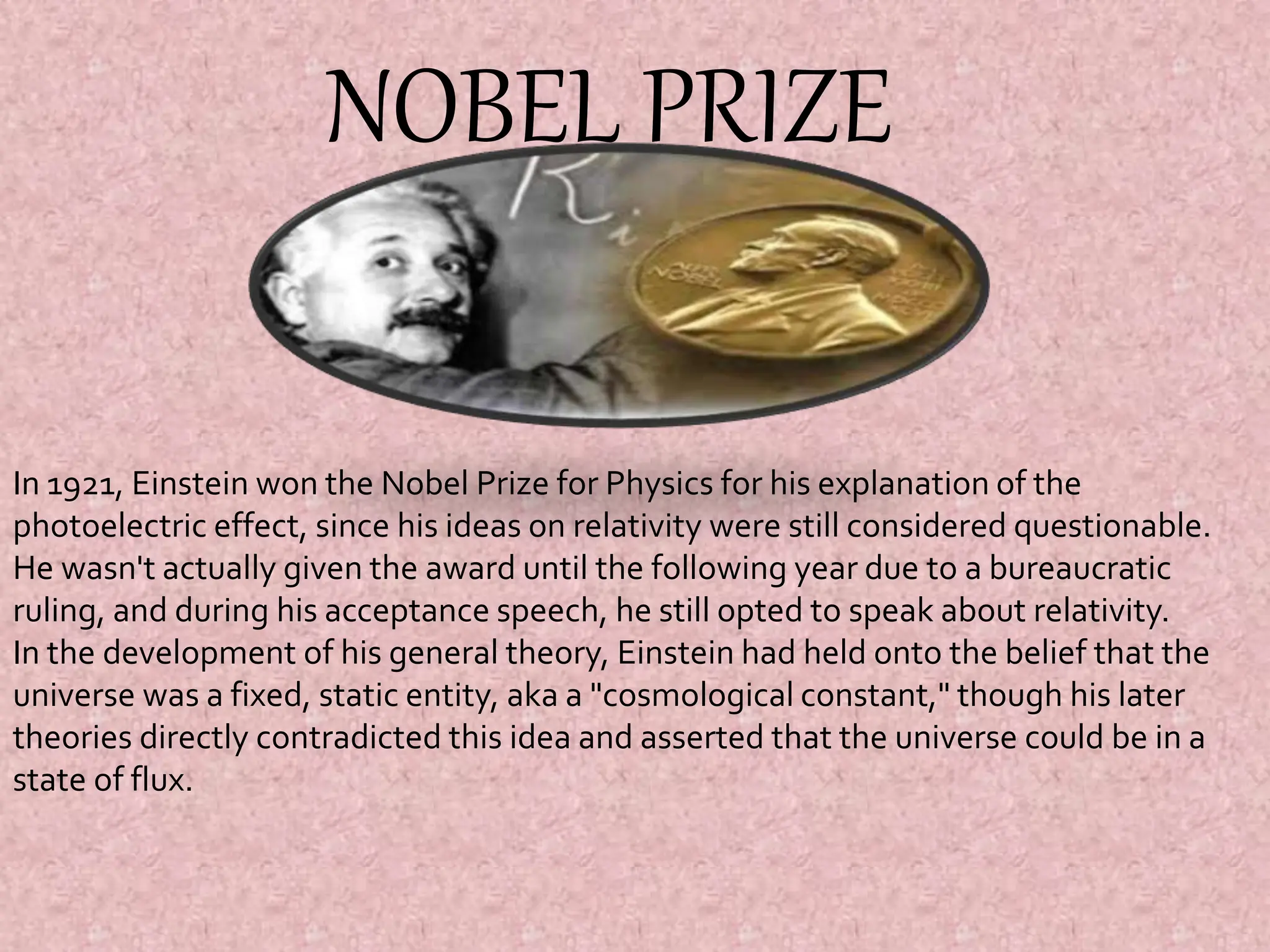 NOBEL PRIZE
In 1921, Einstein won the Nobel Prize for Physics for his explanation of the
photoelectric effect, since his ideas on relativity were still considered questionable.
He wasn't actually given the award until the following year due to a bureaucratic
ruling, and during his acceptance speech, he still opted to speak about relativity.
In the development of his general theory, Einstein had held onto the belief that the
universe was a fixed, static entity, aka a "cosmological constant," though his later
theories directly contradicted this idea and asserted that the universe could be in a
state of flux.
 