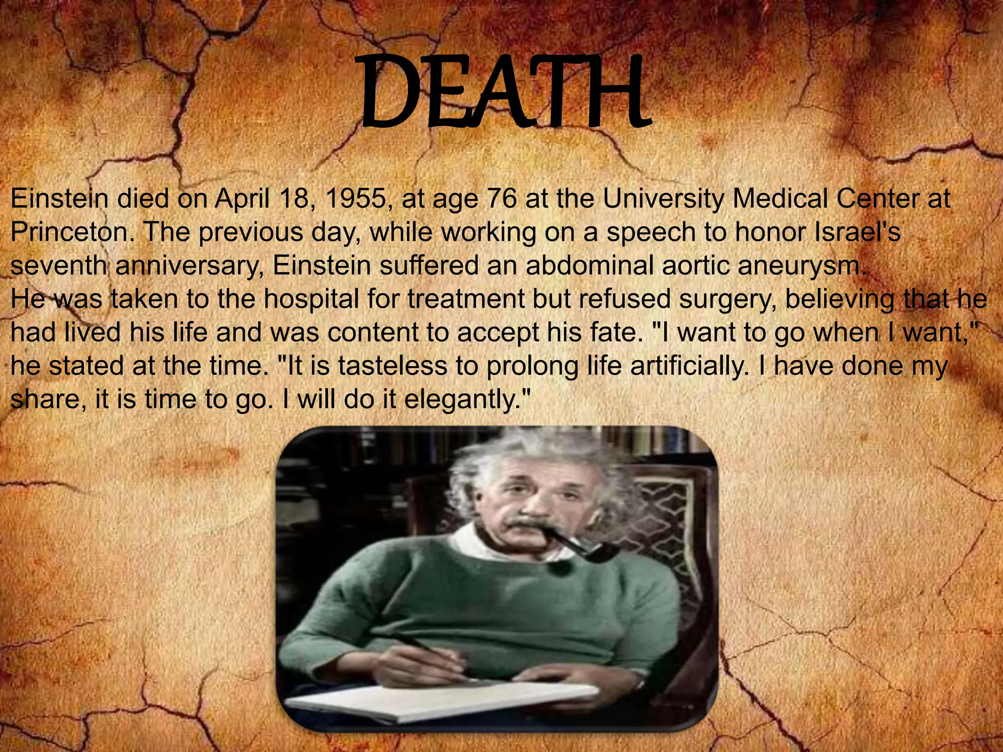 DEATH
Einstein died on April 18, 1955, at age 76 at the University Medical Center at
Princeton. The previous day, while working on a speech to honor Israel's
seventh anniversary, Einstein suffered an abdominal aortic aneurysm.
He was taken to the hospital for treatment but refused surgery, believing that he
had lived his life and was content to accept his fate. "I want to go when I want,"
he stated at the time. "It is tasteless to prolong life artificially. I have done my
share, it is time to go. I will do it elegantly."
 