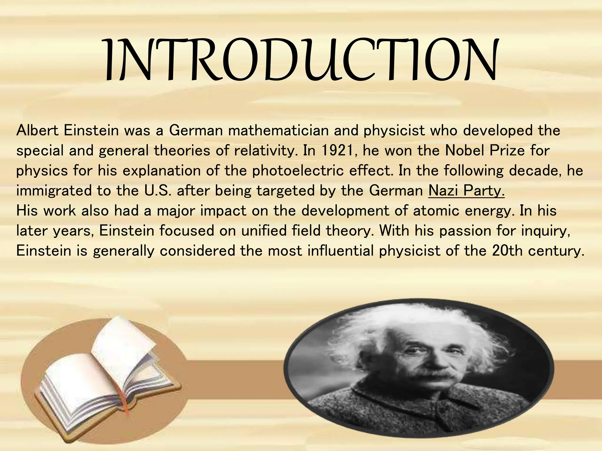INTRODUCTION
Albert Einstein was a German mathematician and physicist who developed the
special and general theories of relativity. In 1921, he won the Nobel Prize for
physics for his explanation of the photoelectric effect. In the following decade, he
immigrated to the U.S. after being targeted by the German Nazi Party.
His work also had a major impact on the development of atomic energy. In his
later years, Einstein focused on unified field theory. With his passion for inquiry,
Einstein is generally considered the most influential physicist of the 20th century.
 