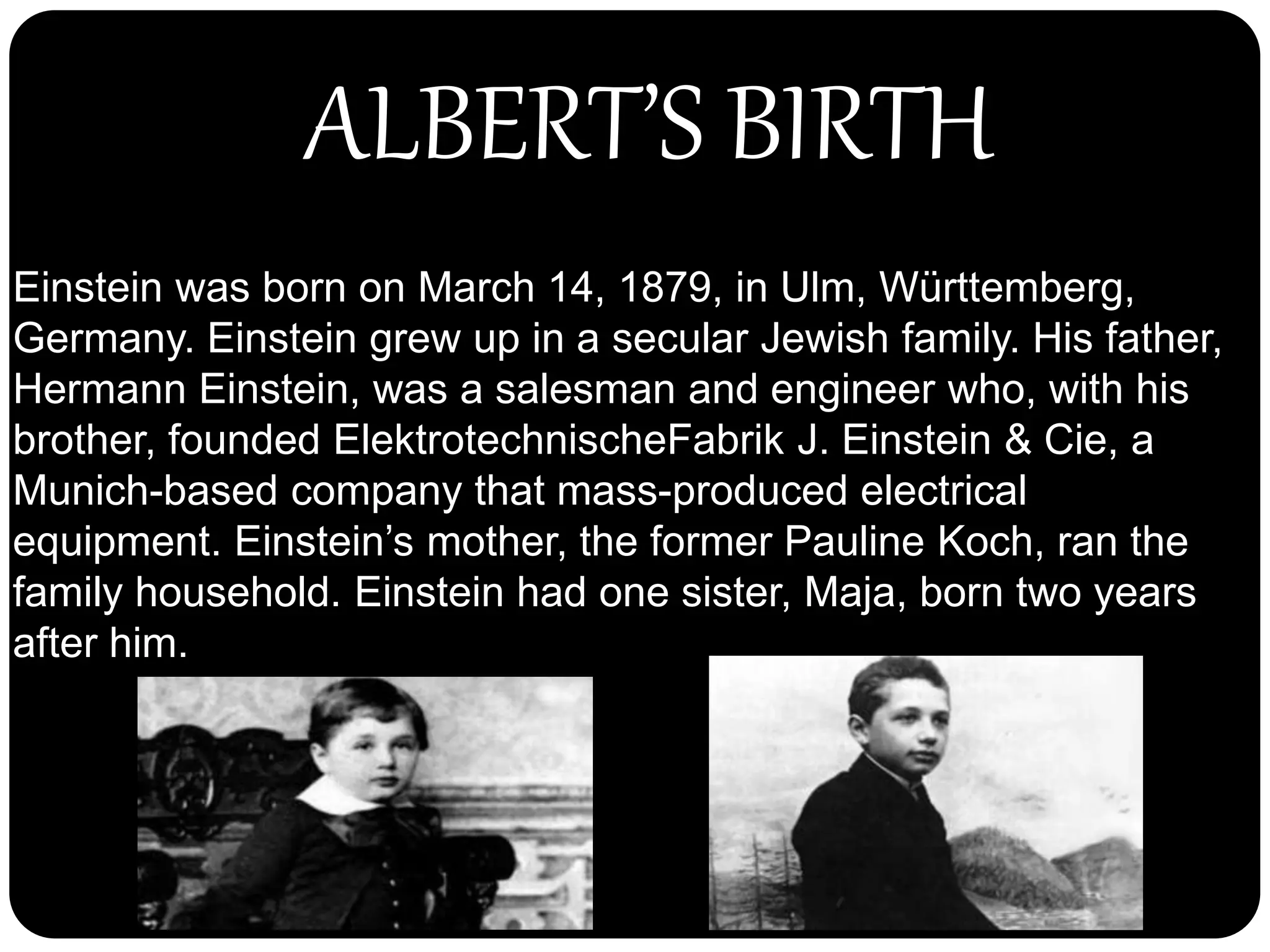 Einstein was born on March 14, 1879, in Ulm, Württemberg,
Germany. Einstein grew up in a secular Jewish family. His father,
Hermann Einstein, was a salesman and engineer who, with his
brother, founded ElektrotechnischeFabrik J. Einstein & Cie, a
Munich-based company that mass-produced electrical
equipment. Einstein’s mother, the former Pauline Koch, ran the
family household. Einstein had one sister, Maja, born two years
after him.
ALBERT’S BIRTH
 