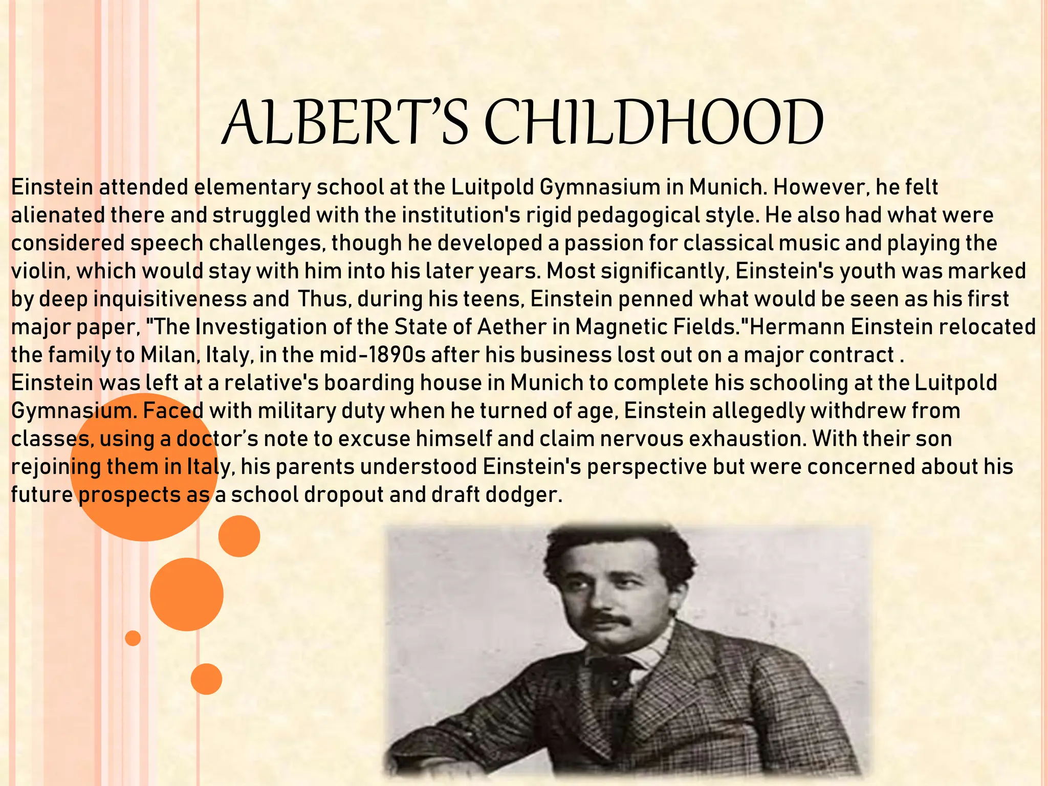 ALBERT’S CHILDHOOD
Einstein attended elementary school at the Luitpold Gymnasium in Munich. However, he felt
alienated there and struggled with the institution's rigid pedagogical style. He also had what were
considered speech challenges, though he developed a passion for classical music and playing the
violin, which would stay with him into his later years. Most significantly, Einstein's youth was marked
by deep inquisitiveness and Thus, during his teens, Einstein penned what would be seen as his first
major paper, "The Investigation of the State of Aether in Magnetic Fields."Hermann Einstein relocated
the family to Milan, Italy, in the mid-1890s after his business lost out on a major contract .
Einstein was left at a relative's boarding house in Munich to complete his schooling at theLuitpold
Gymnasium. Faced with military duty when he turned of age, Einstein allegedly withdrew from
classes, using a doctor’s note to excuse himself and claim nervous exhaustion. With their son
rejoining them in Italy, his parents understood Einstein's perspective but were concerned about his
future prospects as a school dropout and draft dodger.
 