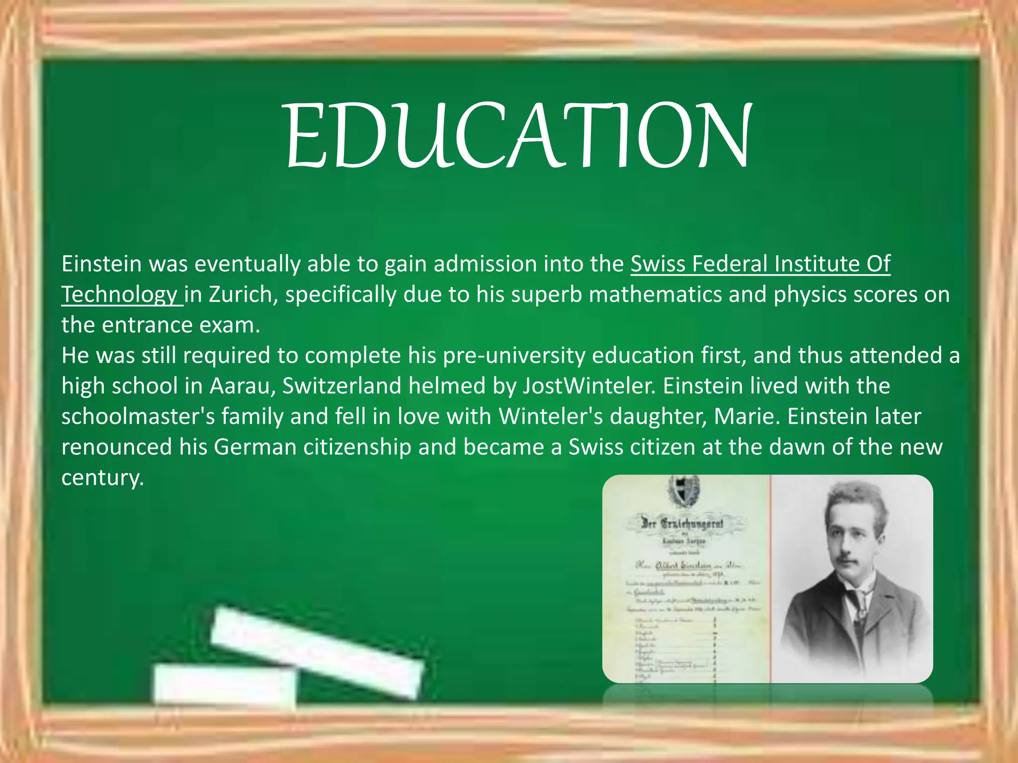 EDUCATION
Einstein was eventually able to gain admission into the Swiss Federal Institute Of
Technology in Zurich, specifically due to his superb mathematics and physics scores on
the entrance exam.
He was still required to complete his pre-university education first, and thus attended a
high school in Aarau, Switzerland helmed by JostWinteler. Einstein lived with the
schoolmaster's family and fell in love with Winteler's daughter, Marie. Einstein later
renounced his German citizenship and became a Swiss citizen at the dawn of the new
century.
 