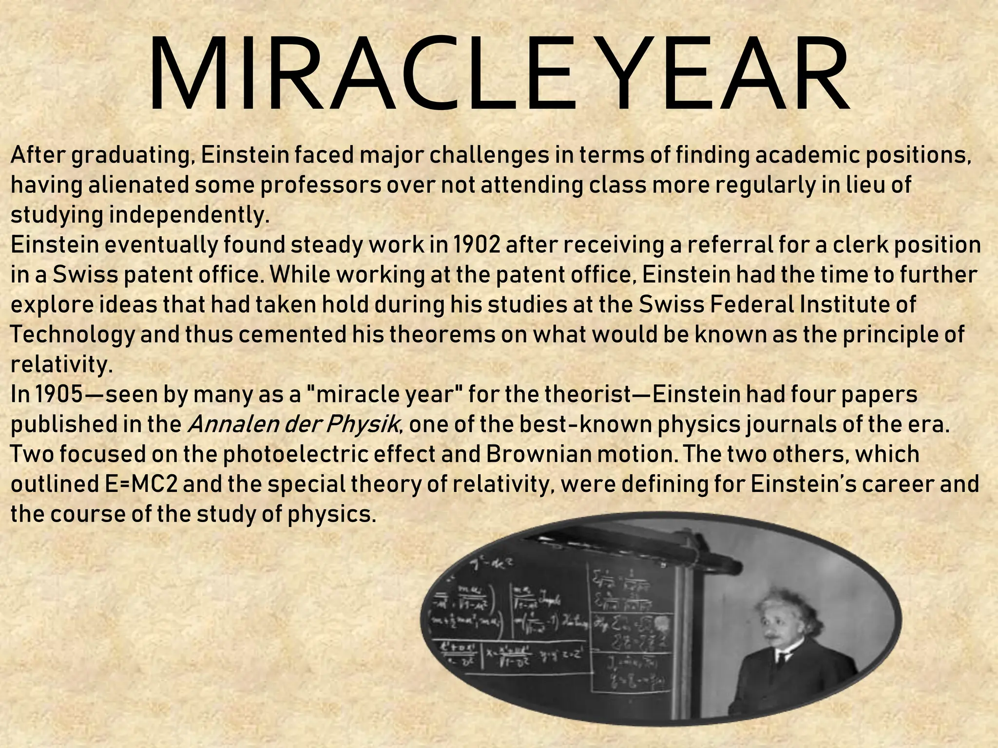 MIRACLEYEAR
After graduating, Einstein faced major challenges in terms of finding academic positions,
having alienated some professors over not attending class more regularly in lieu of
studying independently.
Einstein eventually found steady work in 1902 after receiving a referral for a clerk position
in a Swiss patent office. While working at the patent office, Einstein had the time to further
explore ideas that had taken hold during his studies at the Swiss Federal Institute of
Technology and thus cemented his theorems on what would be known as the principle of
relativity.
In 1905—seen by many as a "miracle year" for the theorist—Einstein had four papers
published in the Annalen der Physik, one of the best-known physics journals of the era.
Two focused on the photoelectric effect and Brownian motion. The two others, which
outlined E=MC2 and the special theory of relativity, were defining for Einstein’s career and
the course of the study of physics.
 